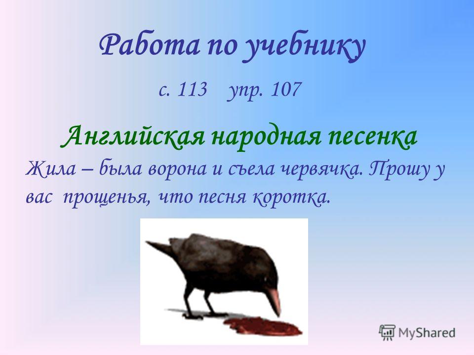 Работа по учебнику с. 113 упр. 107 Английская народная песенка Жила – была ворона и съела червячка. Прошу у вас прощенья, что песня коротка.