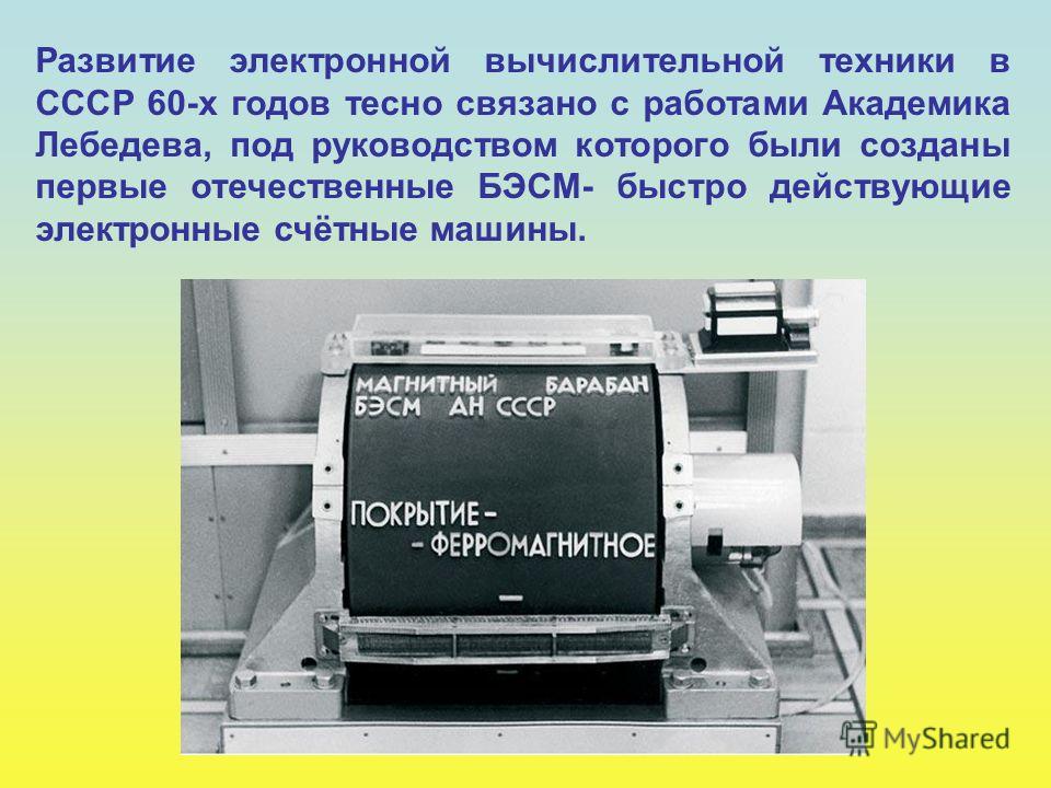 Развитие электронной вычислительной техники в СССР 60-х годов тесно связано с работами Академика Лебедева, под руководством которого были созданы первые отечественные БЭСМ- быстро действующие электронные счётные машины.