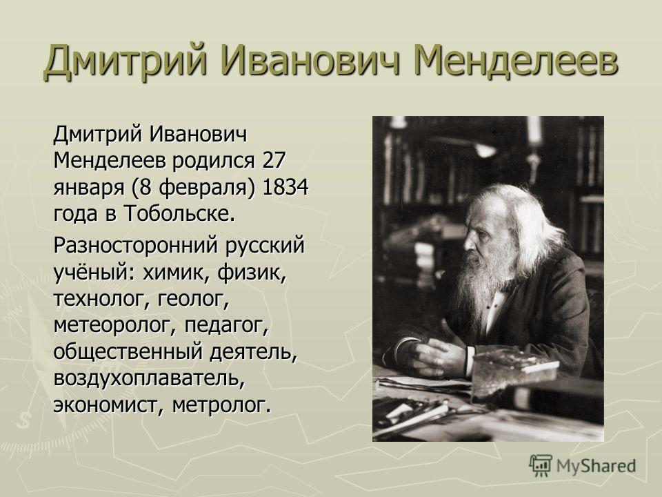 Дмитрий Иванович Менделеев Дмитрий Иванович Менделеев родился 27 января (8 февраля) 1834 года в Тобольске. Разносторонний русский учёный: химик, физик, технолог, геолог, метеоролог, педагог, общественный деятель, воздухоплаватель, экономист, метролог