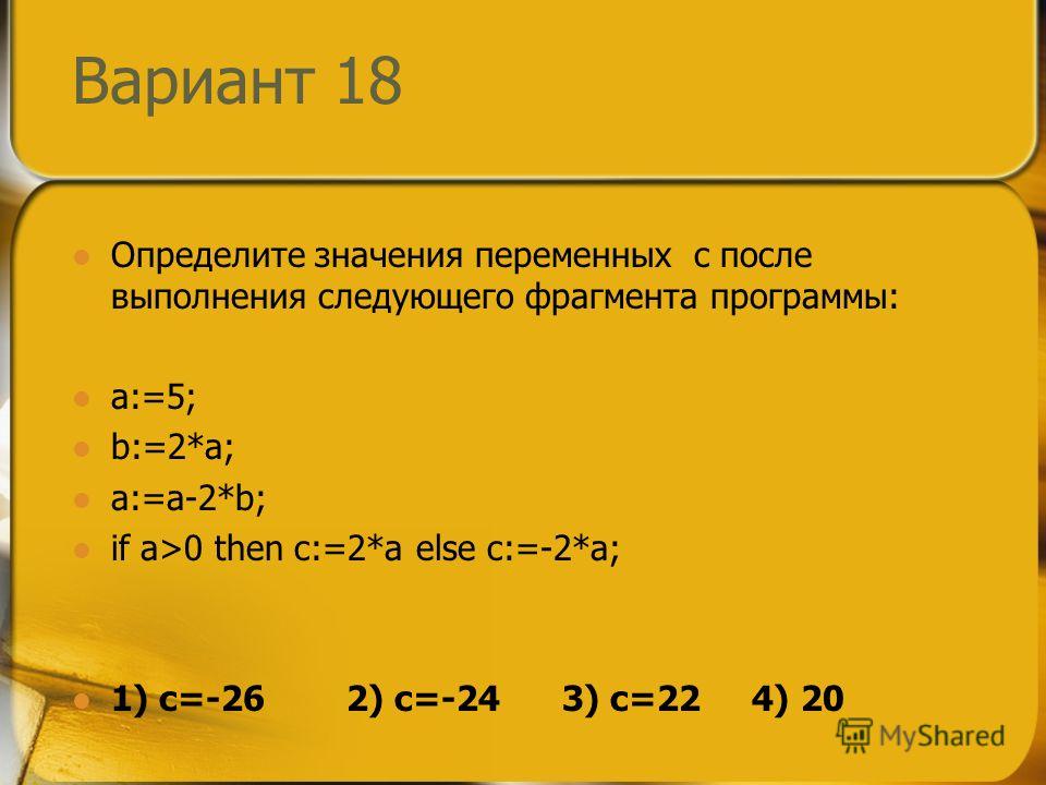 Вариант 18 Определите значения переменных c после выполнения следующего фрагмента программы: a:=5; b:=2*a; a:=a-2*b; if a>0 then c:=2*a else c:=-2*a; 1) c=-26 2) c=-24 3) c=22 4) 20