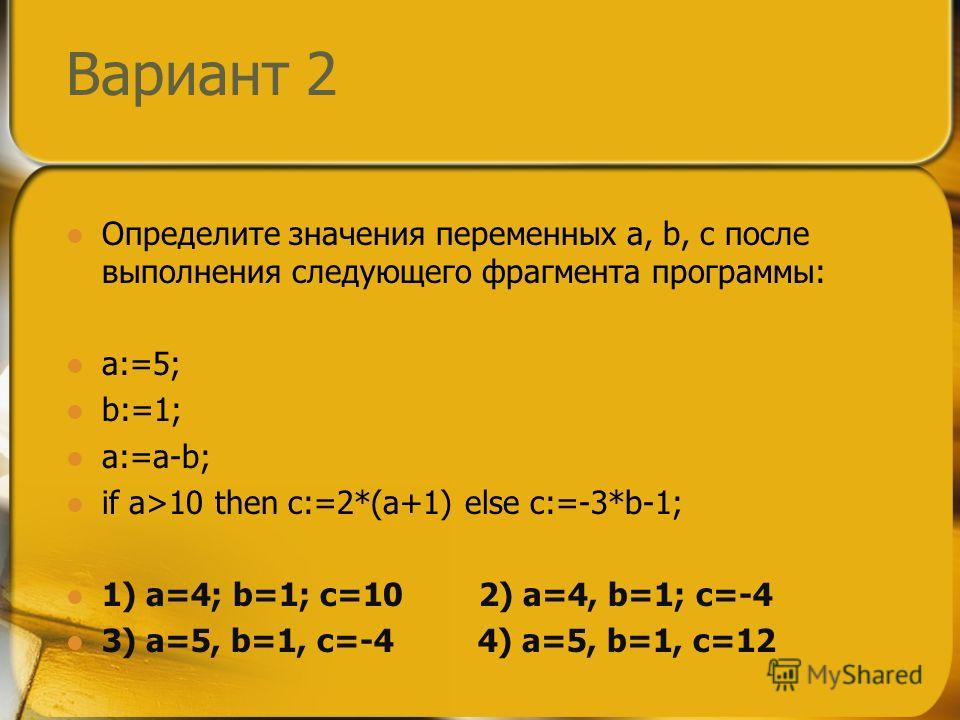 Вариант 2 Определите значения переменных a, b, c после выполнения следующего фрагмента программы: a:=5; b:=1; a:=a-b; if a>10 then c:=2*(a+1) else c:=-3*b-1; 1) a=4; b=1; c=10 2) a=4, b=1; c=-4 3) a=5, b=1, c=-4 4) a=5, b=1, c=12