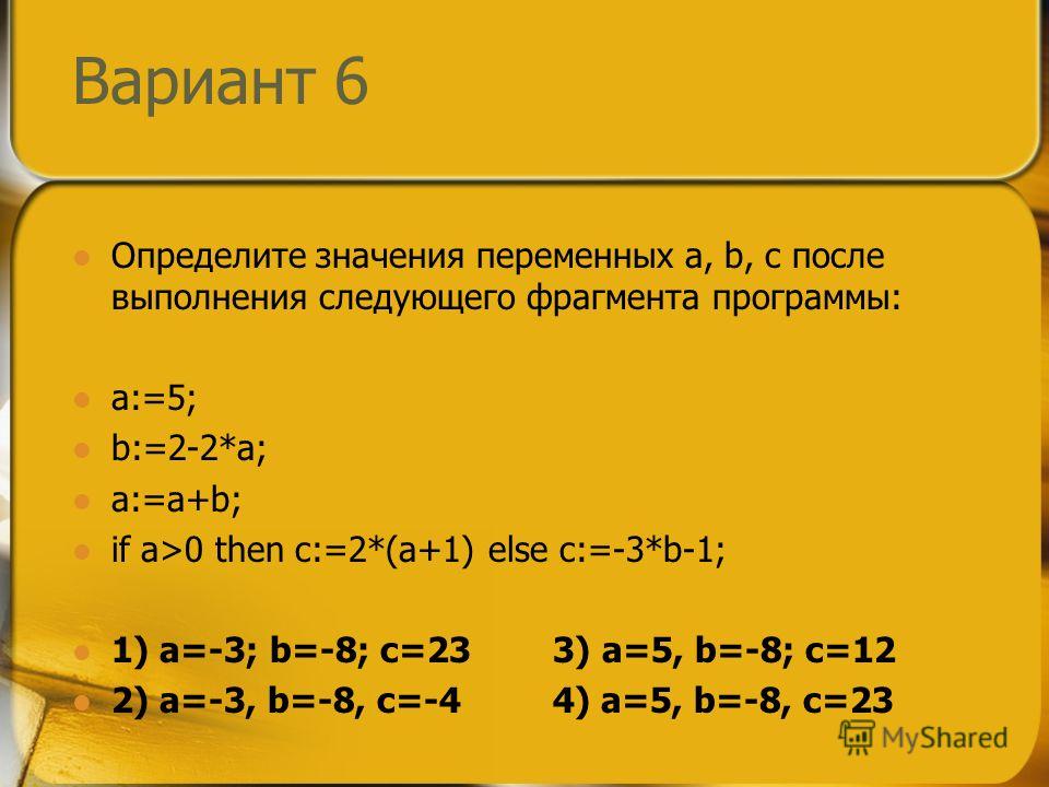 Вариант 6 Определите значения переменных a, b, c после выполнения следующего фрагмента программы: a:=5; b:=2-2*a; a:=a+b; if a>0 then c:=2*(a+1) else c:=-3*b-1; 1) a=-3; b=-8; c=23 3) a=5, b=-8; c=12 2) a=-3, b=-8, c=-4 4) a=5, b=-8, c=23