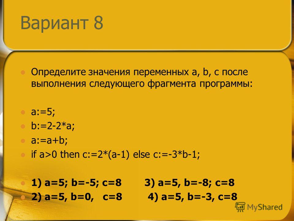 Вариант 8 Определите значения переменных a, b, c после выполнения следующего фрагмента программы: a:=5; b:=2-2*a; a:=a+b; if a>0 then c:=2*(a-1) else c:=-3*b-1; 1) a=5; b=-5; c=8 3) a=5, b=-8; c=8 2) a=5, b=0, c=8 4) a=5, b=-3, c=8