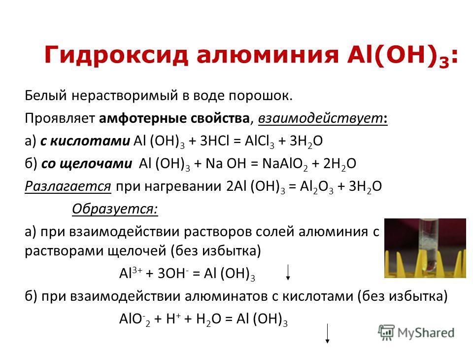 Гидроксид алюминия Al(ОН) 3 : Белый нерастворимый в воде порошок. Проявляет амфотерные свойства, взаимодействует: а) с кислотами Al (OH) 3 + 3HCl = AlCl 3 + 3H 2 O б) со щелочами Al (OH) 3 + Na OH = NaAlO 2 + 2H 2 O Разлагается при нагревании 2Al (OH