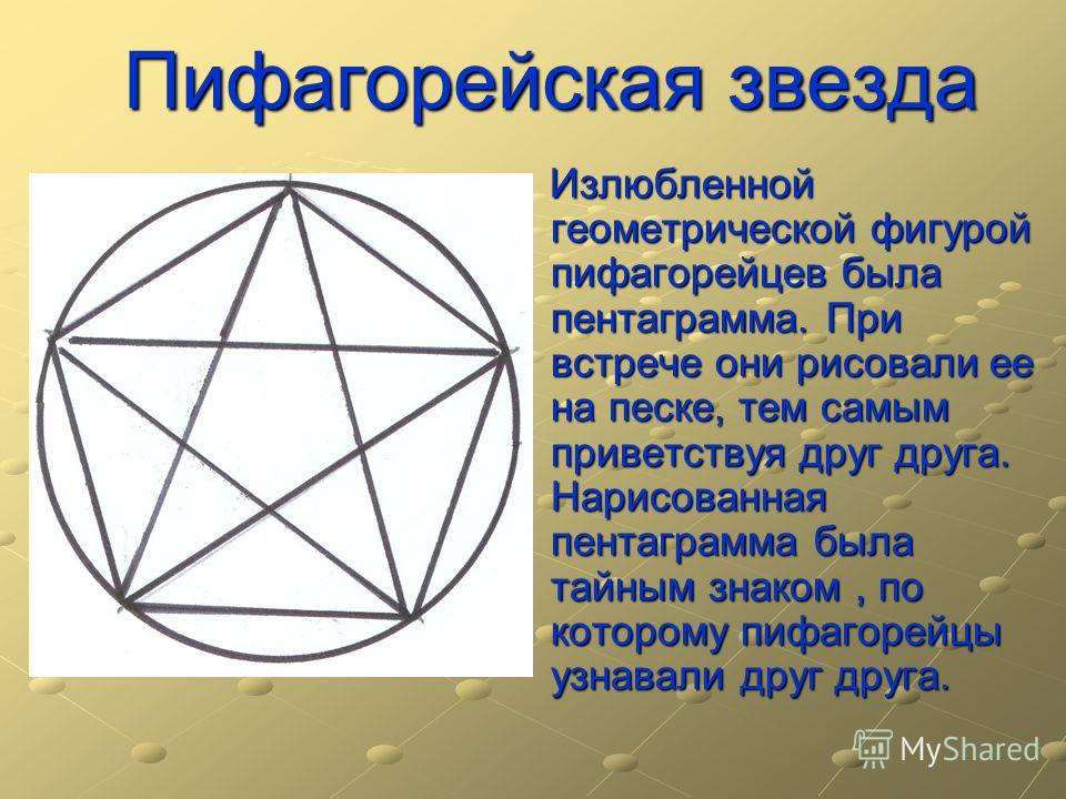 Пифагорейская звезда Излюбленной геометрической фигурой пифагорейцев была пентаграмма. При встрече они рисовали ее на песке, тем самым приветствуя друг друга. Нарисованная пентаграмма была тайным знаком, по которому пифагорейцы узнавали друг друга. И