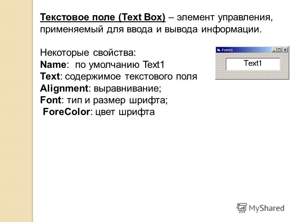 Текстовое поле (Text Box) – элемент управления, применяемый для ввода и вывода информации. Некоторые свойства: Name: по умолчанию Text1 Text: содержимое текстового поля Alignment: выравнивание; Font: тип и размер шрифта; ForeColor: цвет шрифта