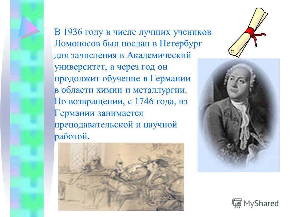 В 1936 году в числе лучших учеников Ломоносов был послан в Петербург для зачисления в Академический университет, а через год он продолжит обучение в Германии в области химии и металлургии. По возвращении, с 1746 года, из Германии занимается преподава