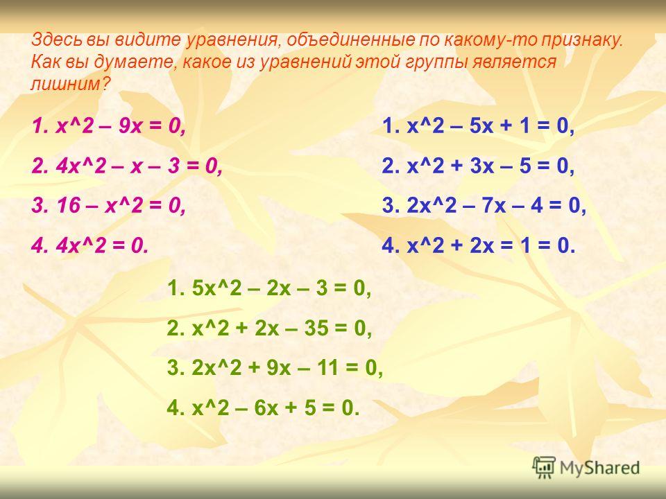 Здесь вы видите уравнения, объединенные по какому-то признаку. Как вы думаете, какое из уравнений этой группы является лишним? 1.x^2 – 9x = 0, 2.4x^2 – х – 3 = 0, 3.16 – x^2 = 0, 4.4x^2 = 0. 1.x^2 – 5x + 1 = 0, 2.x^2 + 3x – 5 = 0, 3.2x^2 – 7x – 4 = 0