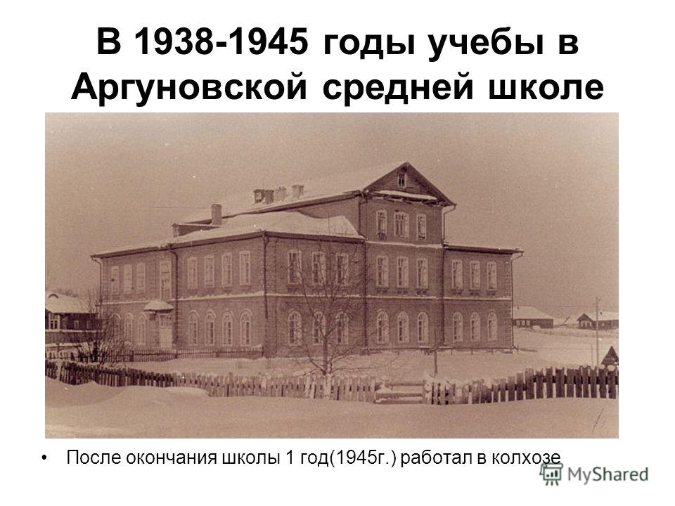 В 1938-1945 годы учебы в Аргуновской средней школе После окончания школы 1 год(1945г.) работал в колхозе
