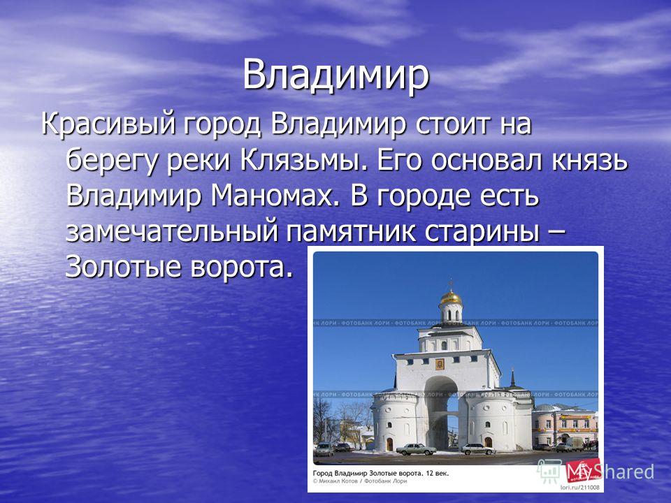 Владимир Красивый город Владимир стоит на берегу реки Клязьмы. Его основал князь Владимир Маномах. В городе есть замечательный памятник старины – Золотые ворота.