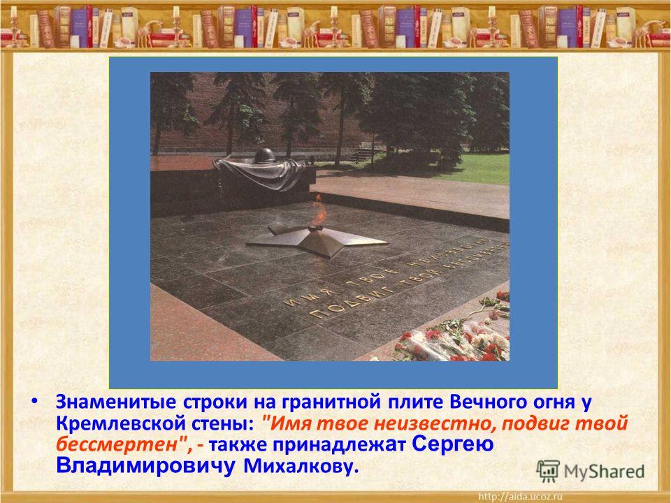 Знаменитые строки на гранитной плите Вечного огня у Кремлевской стены: Имя твое неизвестно, подвиг твой бессмертен, - также принадлеж а т Сергею Владимировичу Михалкову.