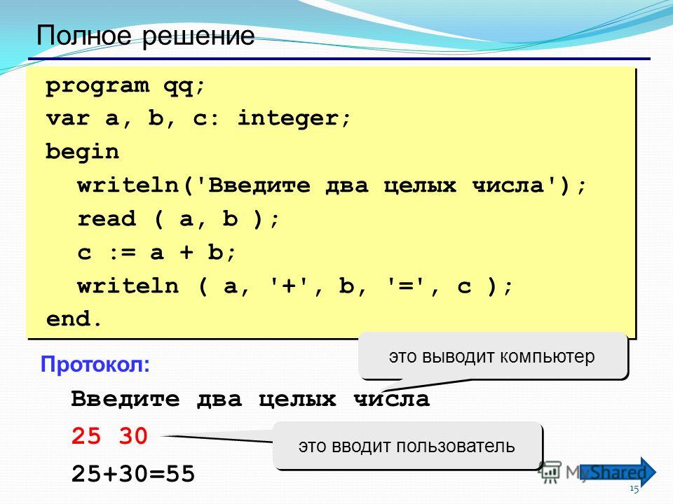 15 Полное решение program qq; var a, b, c: integer; begin writeln('Введите два целых числа'); read ( a, b ); c := a + b; writeln ( a, '+', b, '=', c ); end. program qq; var a, b, c: integer; begin writeln('Введите два целых числа'); read ( a, b ); c 