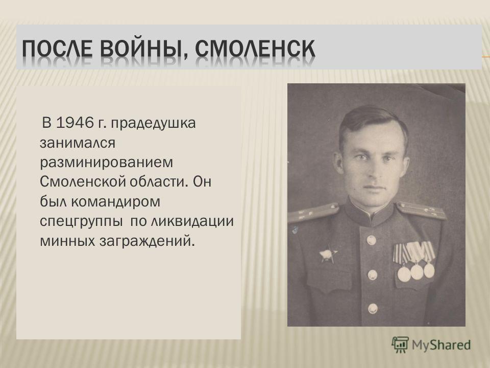 В 1946 г. прадедушка занимался разминированием Смоленской области. Он был командиром спецгруппы по ликвидации минных заграждений.