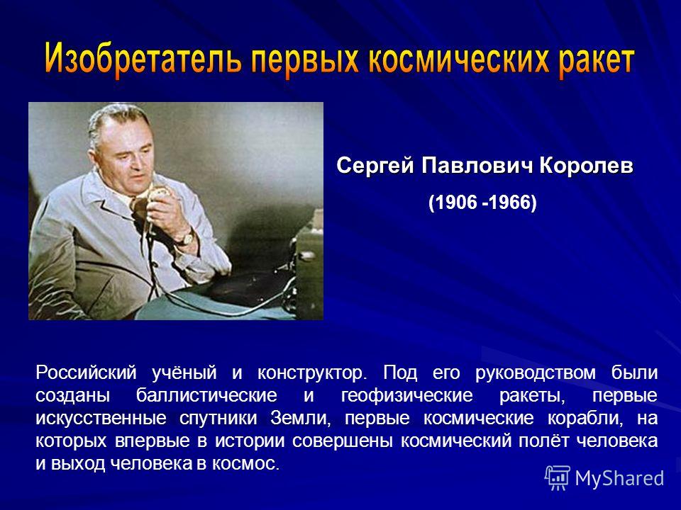 Сергей Павлович Королев (1906 -1966) Российский учёный и конструктор. Под его руководством были созданы баллистические и геофизические ракеты, первые искусственные спутники Земли, первые космические корабли, на которых впервые в истории совершены кос