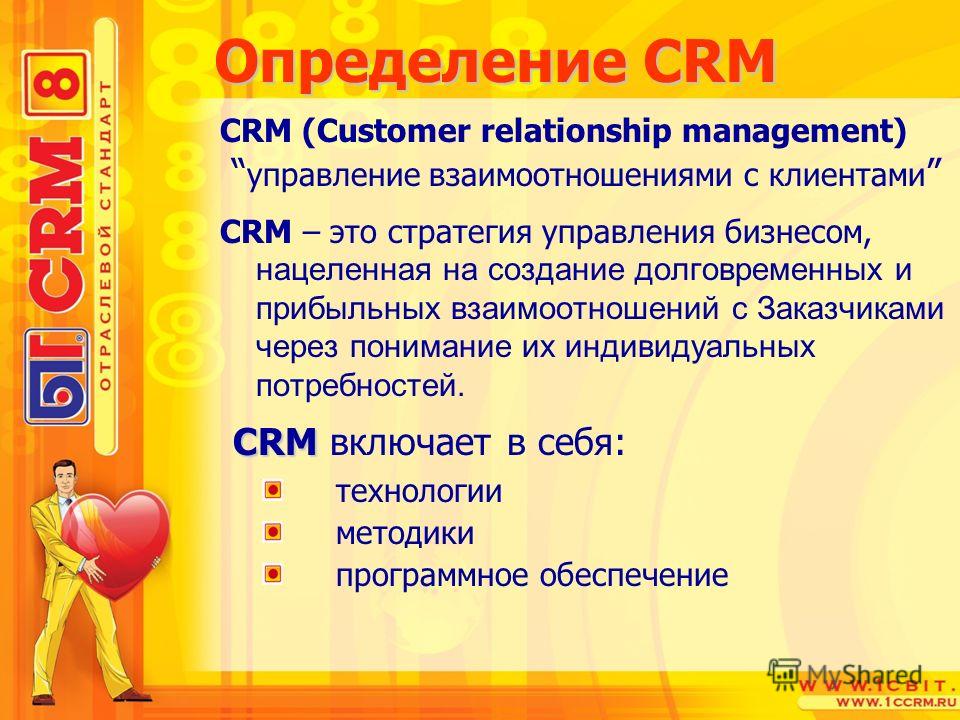Определение CRM CRM (Customer relationship management) управление взаимоотношениями с клиентами CRM – это стратегия управления бизнесом, нацеленная на создание долговременных и прибыльных взаимоотношений с Заказчиками через понимание их индивидуальны