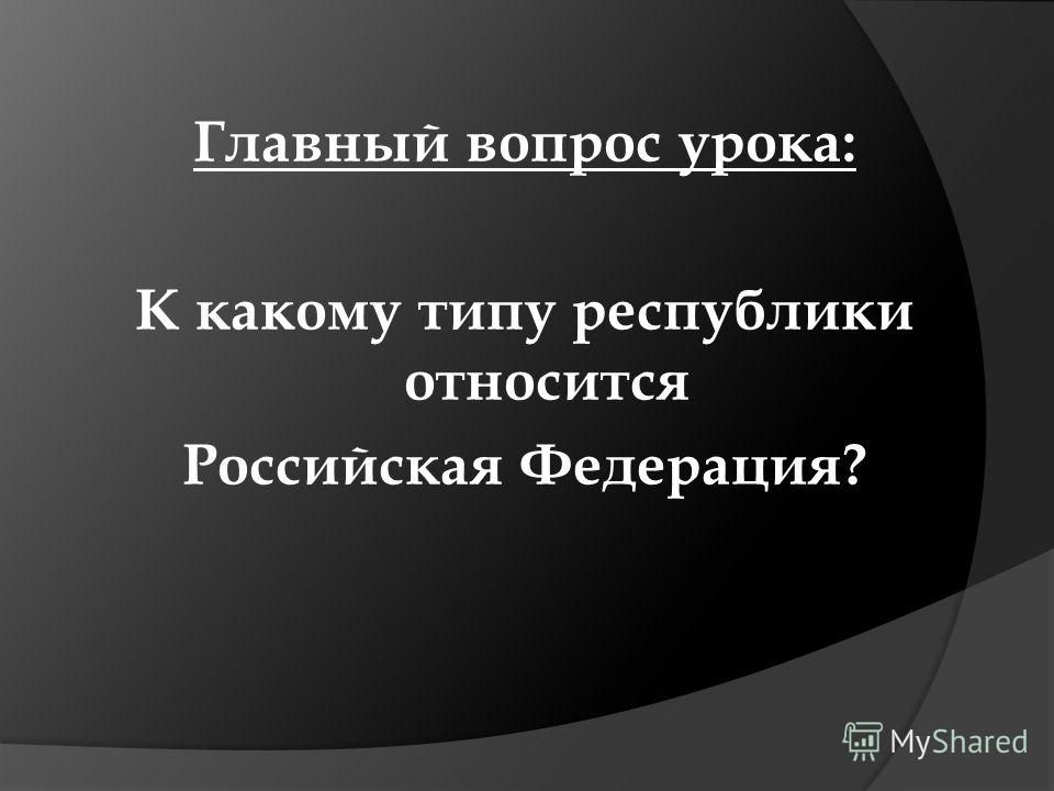 Главный вопрос урока: К какому типу республики относится Российская Федерация?