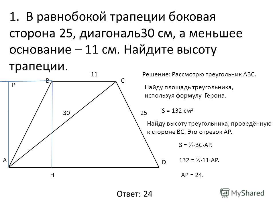 1. В равнобокой трапеции боковая сторона 25, диагональ30 см, а меньшее основание – 11 см. Найдите высоту трапеции. А ВС D 3025 11Решение: Рассмотрю треугольник АВС. Найду площадь треугольника, используя формулу Герона. S = 132 см 2 Найду высоту треуг