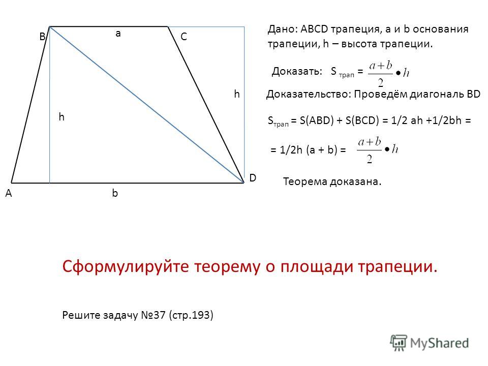 А ВС D Дано: ABCD трапеция, а и b основания трапеции, h – высота трапеции. a b h Доказать: S трап = Доказательство: Проведём диагональ BDh S трап = S(ABD) + S(BCD) = 1/2 ah +1/2bh = = 1/2h (a + b) = Теорема доказана. Сформулируйте теорему о площади т
