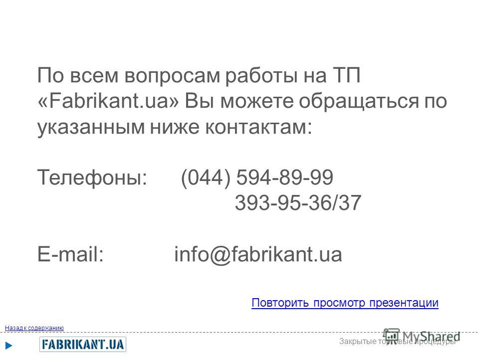По всем вопросам работы на ТП «Fabrikant.ua» Вы можете обращаться по указанным ниже контактам: Телефоны: (044) 594-89-99 393-95-36/37 E-mail: info@fabrikant.ua Повторить просмотр презентации Назад к содержанию Закрытые торговые процедуры