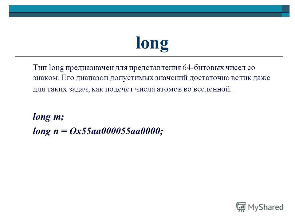 long Тип long предназначен для представления 64-битовых чисел со знаком. Его диапазон допустимых значений достаточно велик даже для таких задач, как подсчет числа атомов во вселенной. long m; long n = Ох55аа000055аа0000;