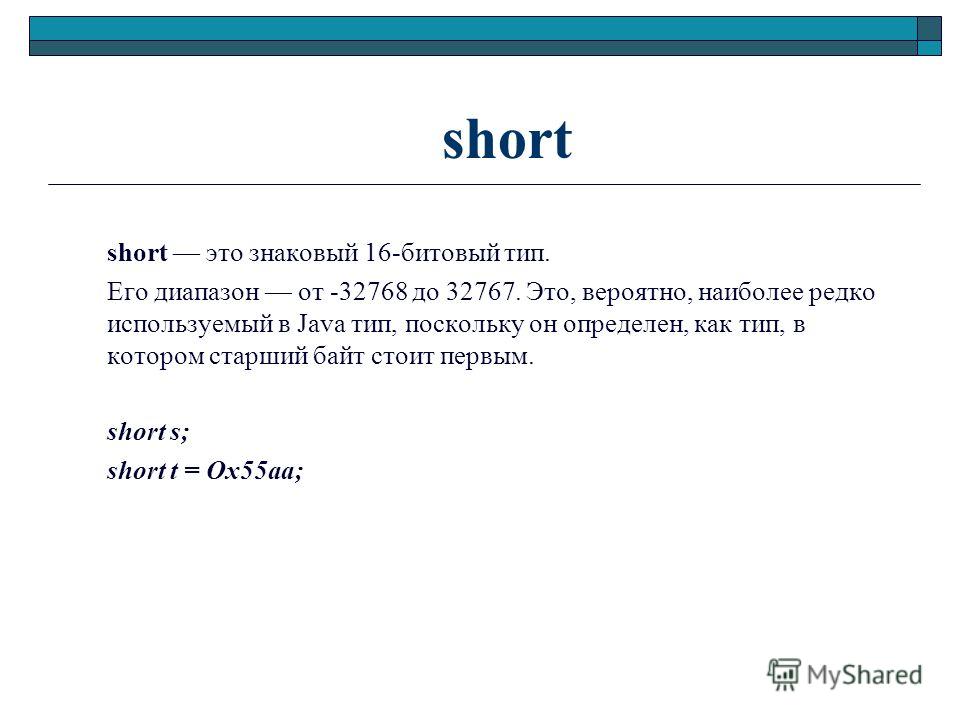 short short это знаковый 16-битовый тип. Его диапазон от -32768 до 32767. Это, вероятно, наиболее редко используемый в Java тип, поскольку он определен, как тип, в котором старший байт стоит первым. short s; short t = Ox55aa;
