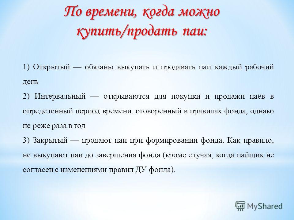 По времени, когда можно купить/продать паи: 1) Открытый обязаны выкупать и продавать паи каждый рабочий день 2) Интервальный открываются для покупки и продажи паёв в определенный период времени, оговоренный в правилах фонда, однако не реже раза в год