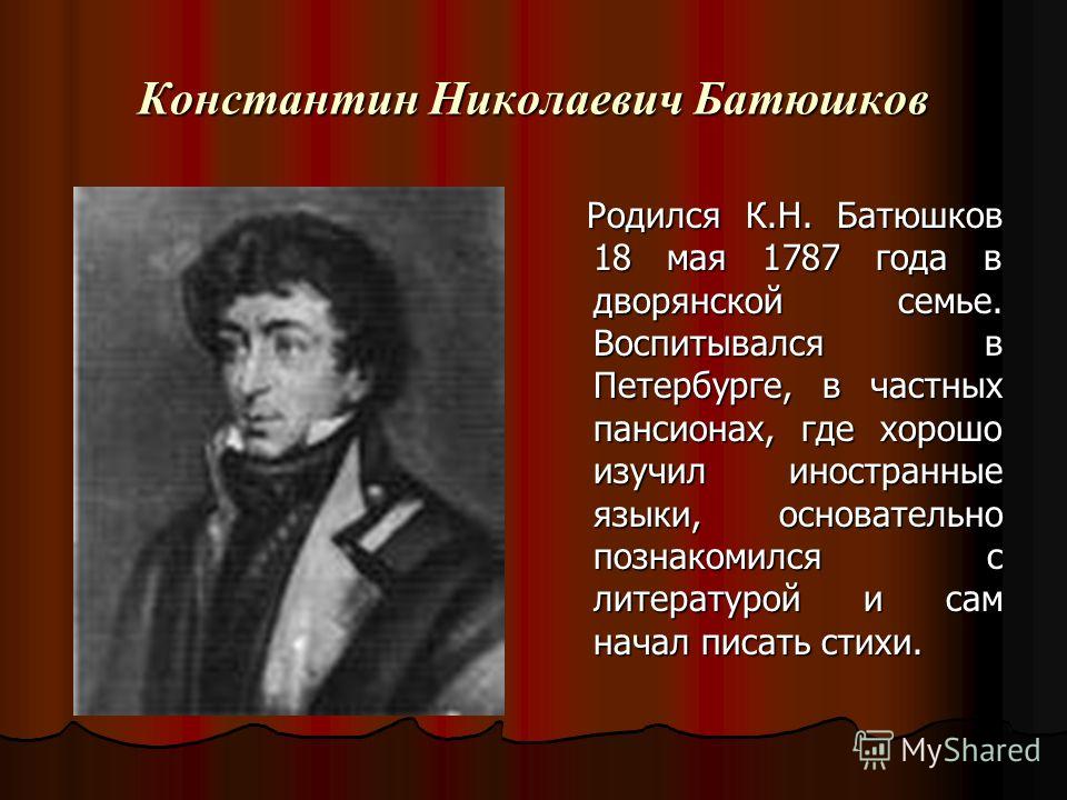 Константин Николаевич Батюшков Родился К.Н. Батюшков 18 мая 1787 года в дворянской семье. Воспитывался в Петербурге, в частных пансионах, где хорошо изучил иностранные языки, основательно познакомился с литературой и сам начал писать стихи. Родился К