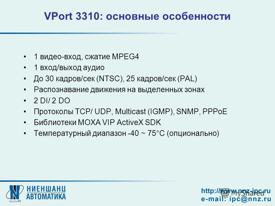 VPort 3310: основные особенности 1 видео-вход, сжатие MPEG4 1 вход/выход аудио До 30 кадров/сек (NTSC), 25 кадров/сек (PAL) Распознавание движения на выделенных зонах 2 DI/ 2 DO Протоколы TCP/ UDP, Multicast (IGMP), SNMP, PPPoE Библиотеки MOXA VIP Ac