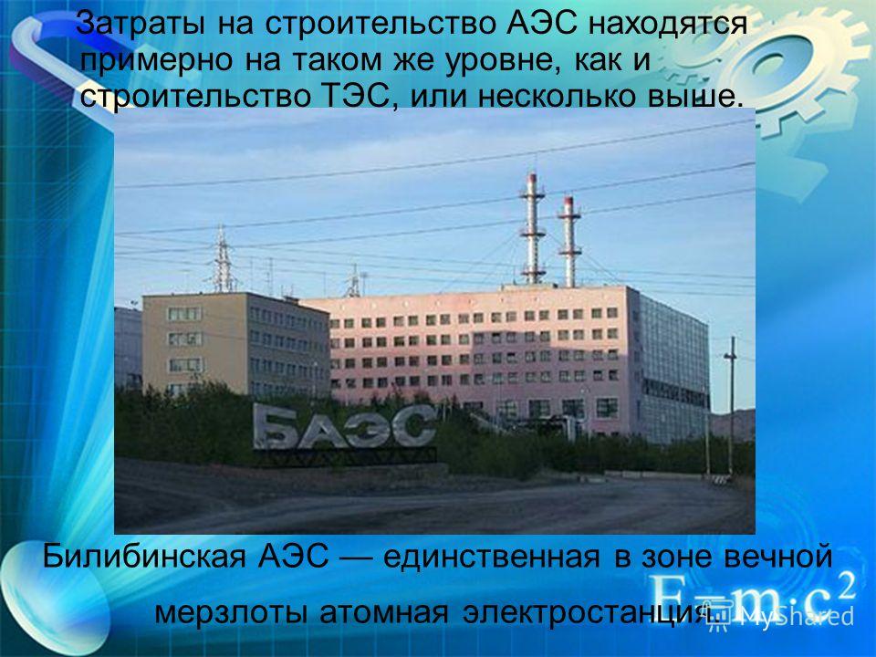Билибинская АЭС единственная в зоне вечной мерзлоты атомная электростанция. Затраты на строительство АЭС находятся примерно на таком же уровне, как и строительство ТЭС, или несколько выше.