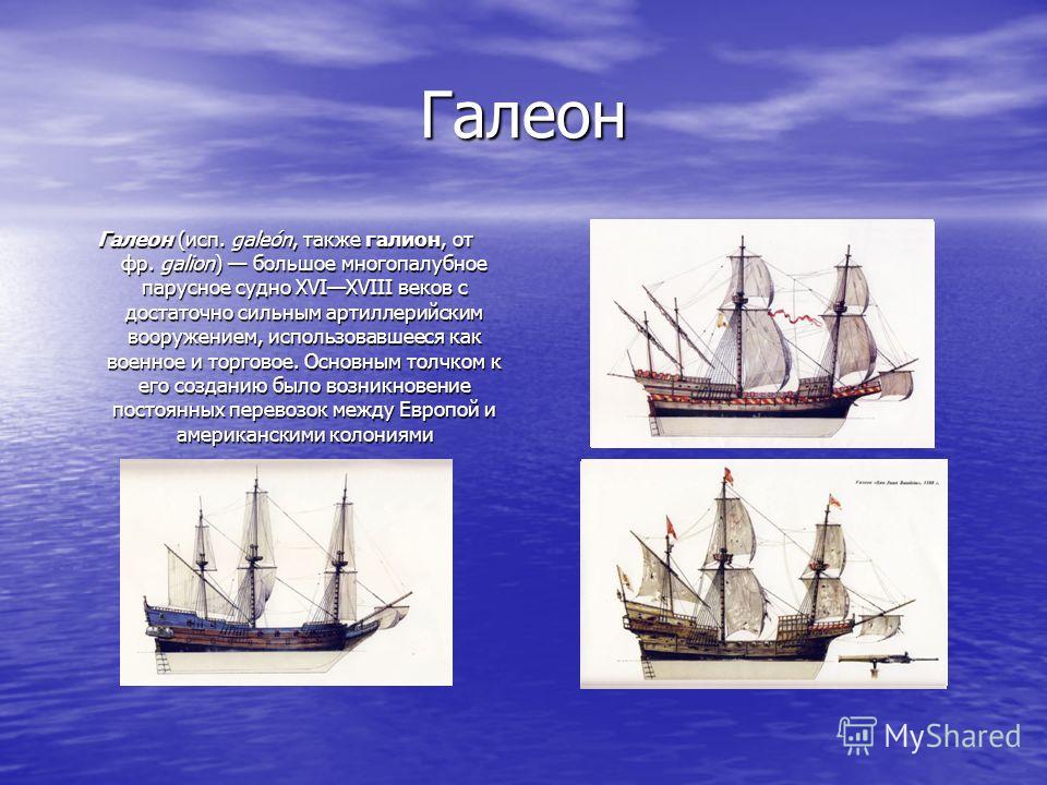 Галеон Галеон (исп. galeón, также галион, от фр. galion) большое многопалубное парусное судно XVIXVIII веков с достаточно сильным артиллерийским вооружением, использовавшееся как военное и торговое. Основным толчком к его созданию было возникновение 