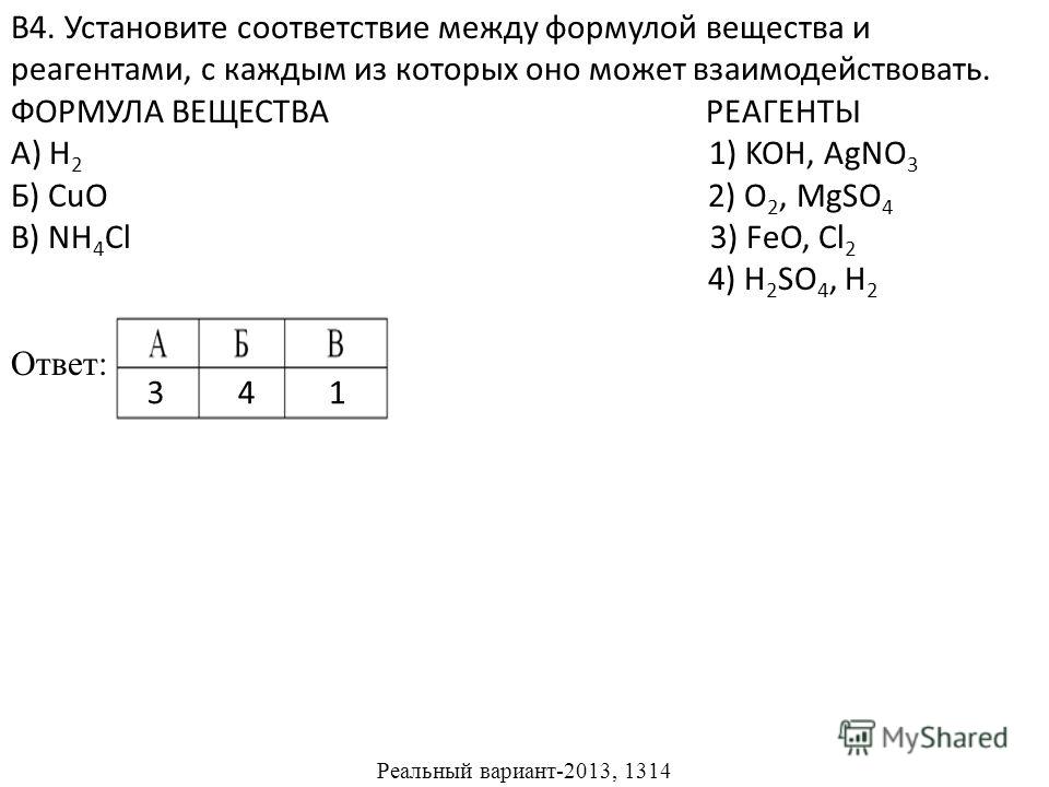 В4. Установите соответствие между формулой вещества и реагентами, с каждым из которых оно может взаимодействовать. ФОРМУЛА ВЕЩЕСТВА РЕАГЕНТЫ А) H 2 1) KOH, AgNO 3 Б) CuO 2) O 2, MgSO 4 В) NH 4 Cl 3) FeO, Cl 2 4) H 2 SO 4, H 2 Ответ: Реальный вариант-