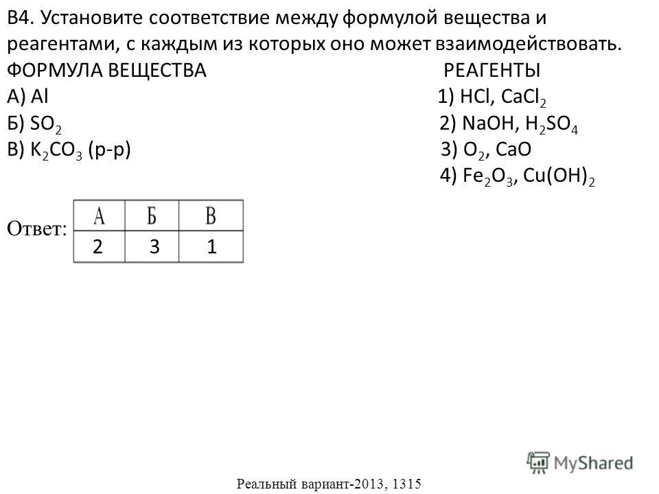 В4. Установите соответствие между формулой вещества и реагентами, с каждым из которых оно может взаимодействовать. ФОРМУЛА ВЕЩЕСТВА РЕАГЕНТЫ А) Al 1) HCl, CaCl 2 Б) SO 2 2) NaOH, H 2 SO 4 В) K 2 CO 3 (р-р) 3) O 2, CaO 4) Fe 2 O 3, Cu(OH) 2 Ответ: Реа
