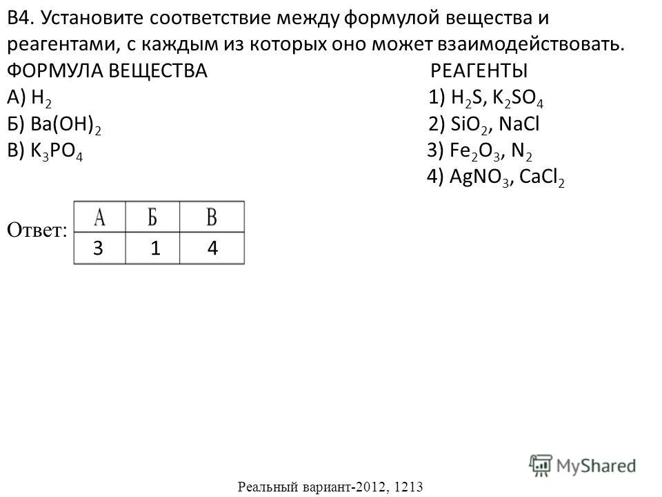 В4. Установите соответствие между формулой вещества и реагентами, с каждым из которых оно может взаимодействовать. ФОРМУЛА ВЕЩЕСТВА РЕАГЕНТЫ А) H 2 1) H 2 S, K 2 SO 4 Б) Ba(OH) 2 2) SiO 2, NaCl В) K 3 PO 4 3) Fe 2 O 3, N 2 4) AgNO 3, CaCl 2 Ответ: Ре