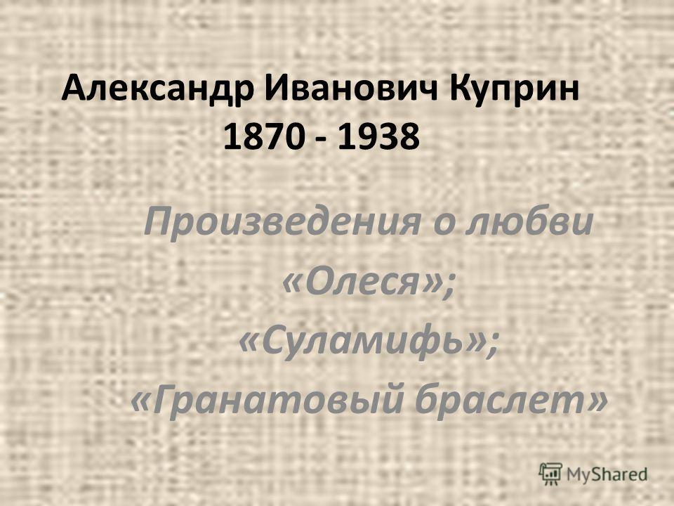Александр Иванович Куприн 1870 - 1938 Произведения о любви «Олеся»; «Суламифь»; «Гранатовый браслет»
