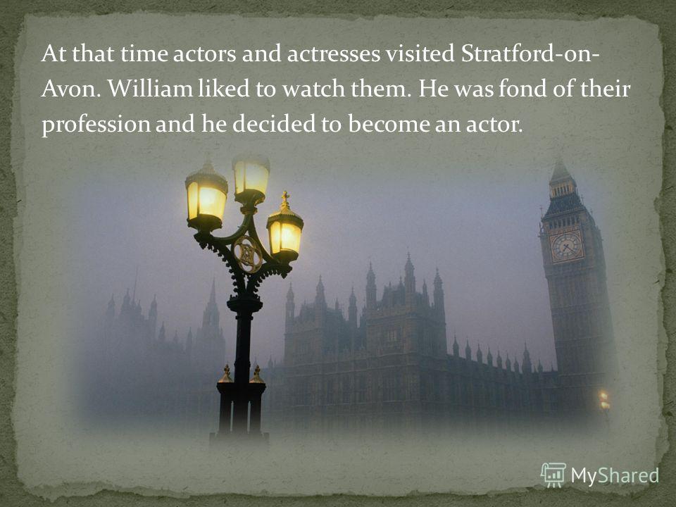 At that time actors and actresses visited Stratford-on- Avon. William liked to watch them. He was fond of their profession and he decided to become an actor.