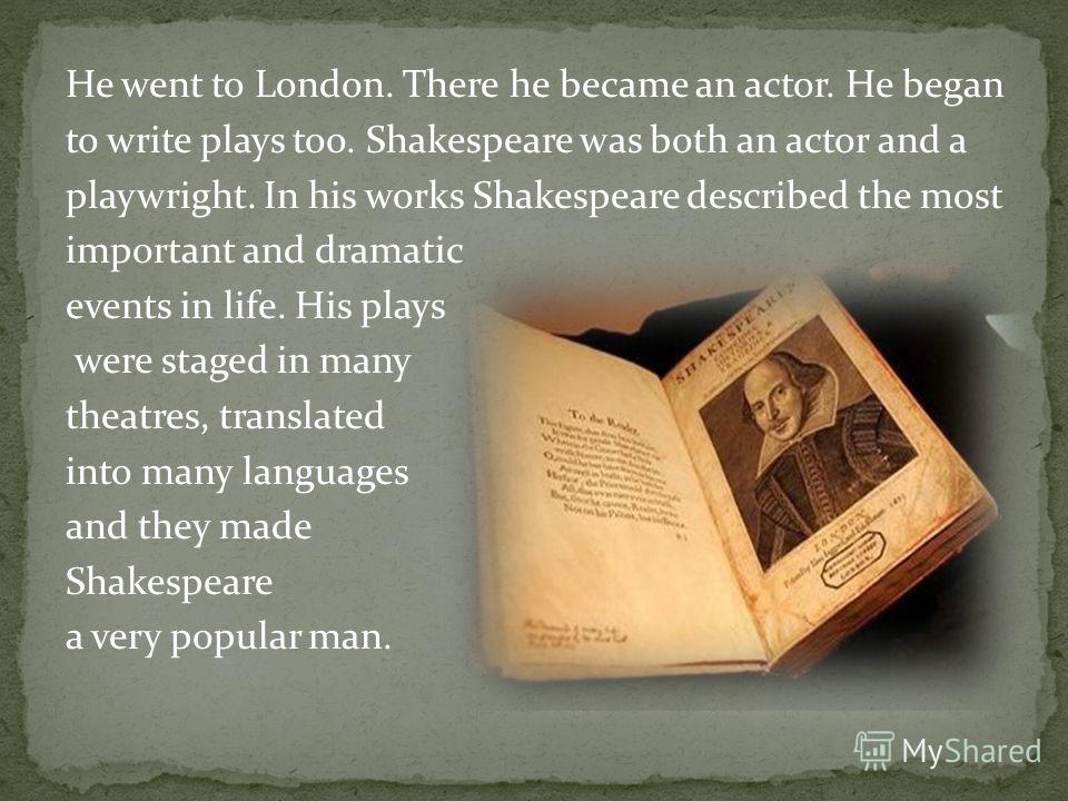 He went to London. There he became an actor. He began to write plays too. Shakespeare was both an actor and a playwright. In his works Shakespeare described the most important and dramatic events in life. His plays were staged in many theatres, trans