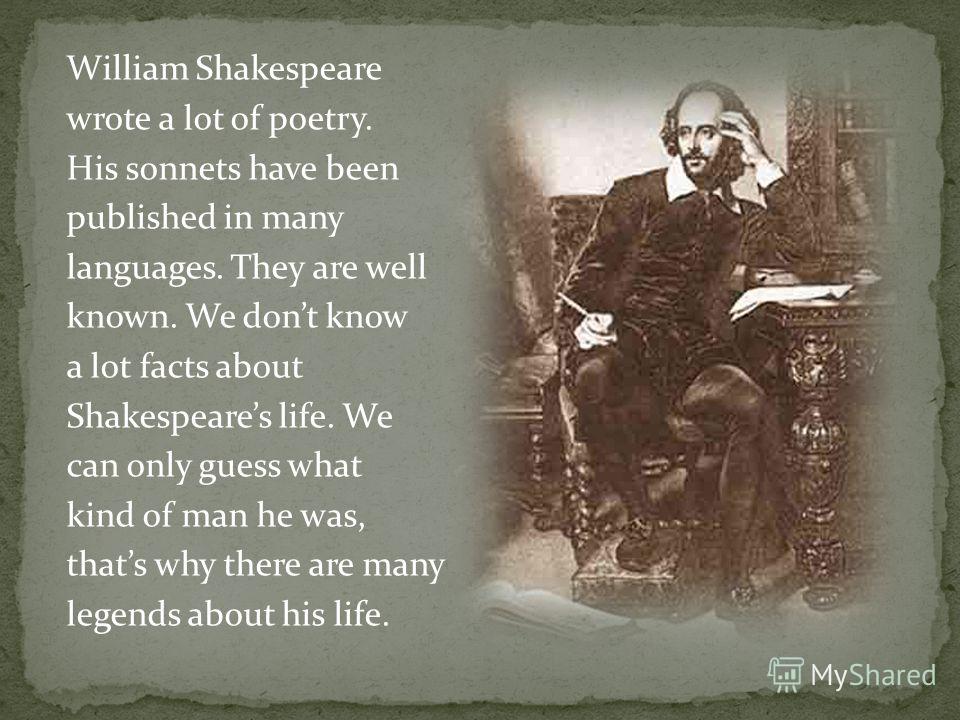William Shakespeare wrote a lot of poetry. His sonnets have been published in many languages. They are well known. We dont know a lot facts about Shakespeares life. We can only guess what kind of man he was, thats why there are many legends about his