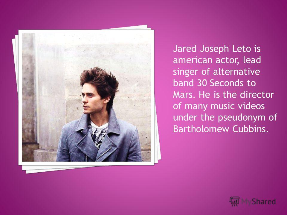 Jared Joseph Leto is american actor, lead singer of alternative band 30 Seconds to Mars. He is the director of many music videos under the pseudonym of Bartholomew Cubbins.