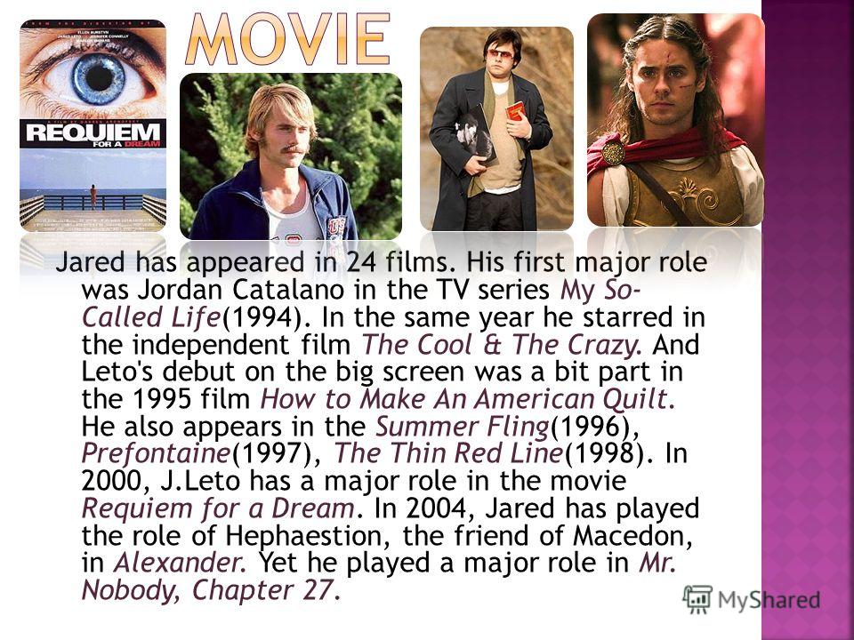 Jared has appeared in 24 films. His first major role was Jordan Catalano in the TV series My So- Called Life(1994). In the same year he starred in the independent film The Cool & The Crazy. And Leto's debut on the big screen was a bit part in the 199