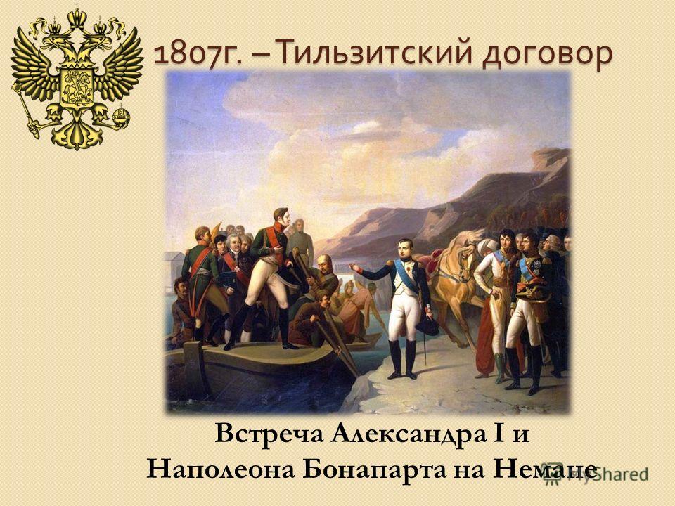 1807 г. – Тильзитский договор Встреча Александра I и Наполеона Бонапарта на Немане