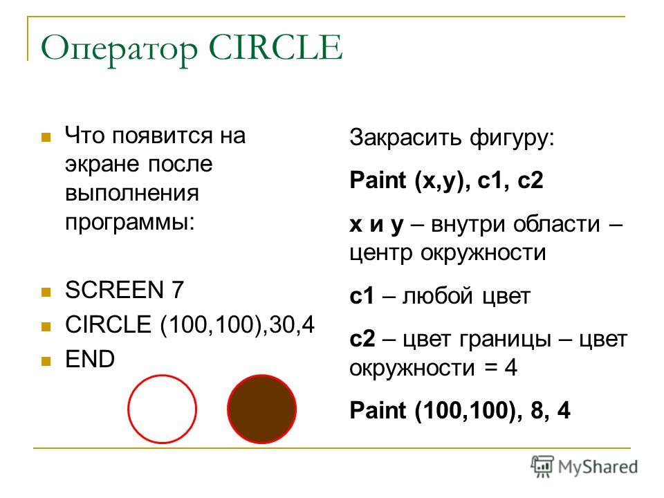 Оператор CIRCLE Что появится на экране после выполнения программы: SCREEN 7 CIRCLE (100,100),30,4 END Закрасить фигуру: Paint (x,y), c1, c2 x и y – внутри области – центр окружности с1 – любой цвет с2 – цвет границы – цвет окружности = 4 Paint (100,1