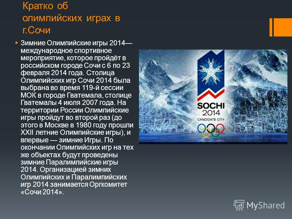 Кратко об олимпийских играх в г.Сочи Зимние Олимпийские игры 2014 международное спортивное мероприятие, которое пройдёт в российском городе Сочи с 6 по 23 февраля 2014 года. Столица Олимпийских игр Сочи 2014 была выбрана во время 119-й сессии МОК в г