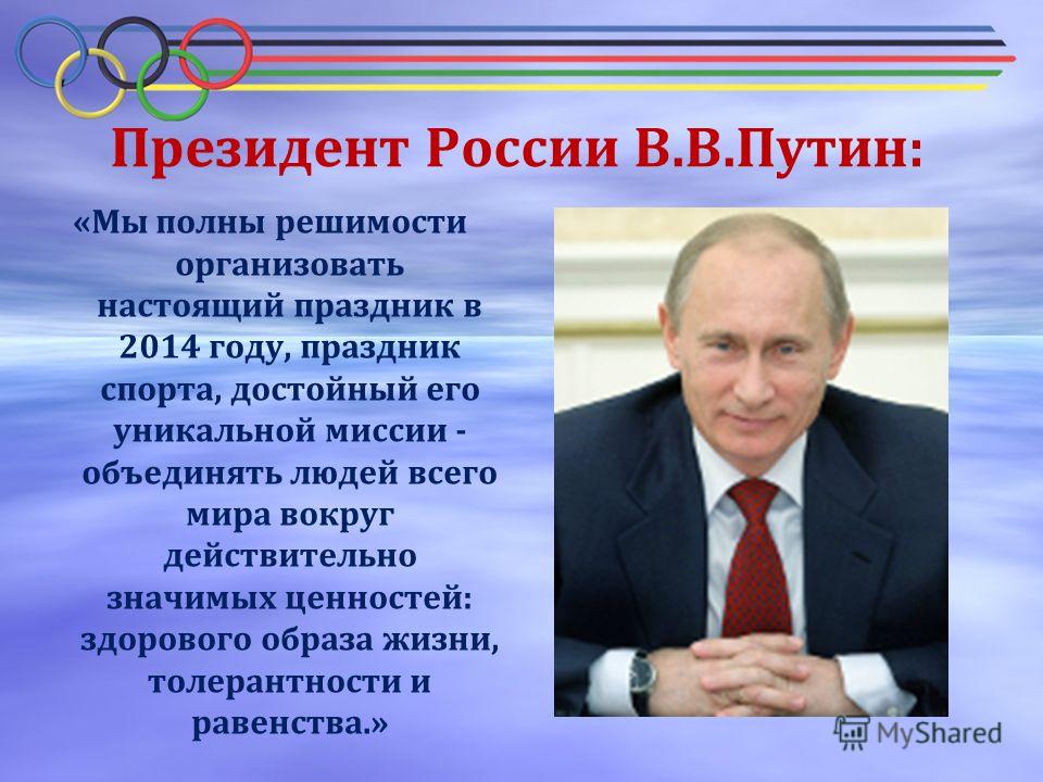 Президент России В.В.Путин: «Мы полны решимости организовать настоящий праздник в 2014 году, праздник спорта, достойный его уникальной миссии - объединять людей всего мира вокруг действительно значимых ценностей: здорового образа жизни, толерантности