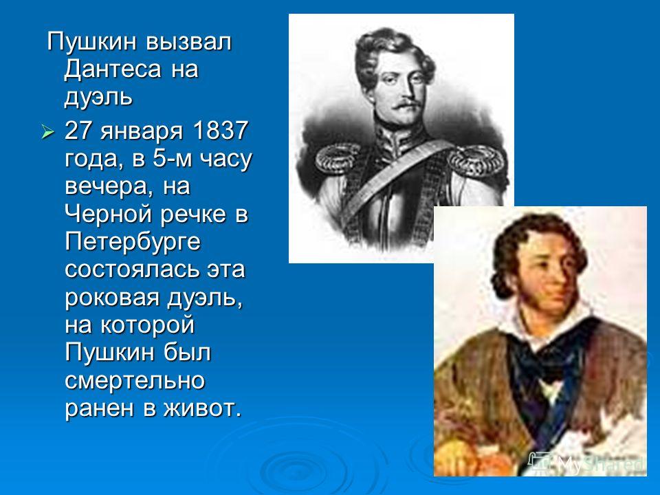 Пушкин вызвал Дантеса на дуэль Пушкин вызвал Дантеса на дуэль 27 января 1837 года, в 5-м часу вечера, на Черной речке в Петербурге состоялась эта роковая дуэль, на которой Пушкин был смертельно ранен в живот. 27 января 1837 года, в 5-м часу вечера, н