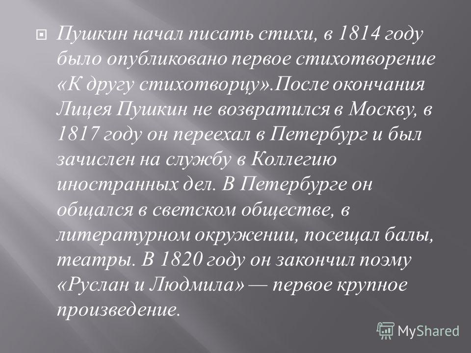 Пушкин начал писать стихи, в 1814 году было опубликовано первое стихотворение « К другу стихотворцу ». После окончания Лицея Пушкин не возвратился в Москву, в 1817 году он переехал в Петербург и был зачислен на службу в Коллегию иностранных дел. В Пе