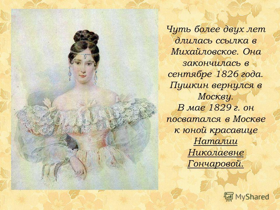 Чуть более двух лет длилась ссылка в Михайловское. Она закончилась в сентябре 1826 года. Пушкин вернулся в Москву. В мае 1829 г. он посватался в Москве к юной красавице Наталии Николаевне Гончаровой.