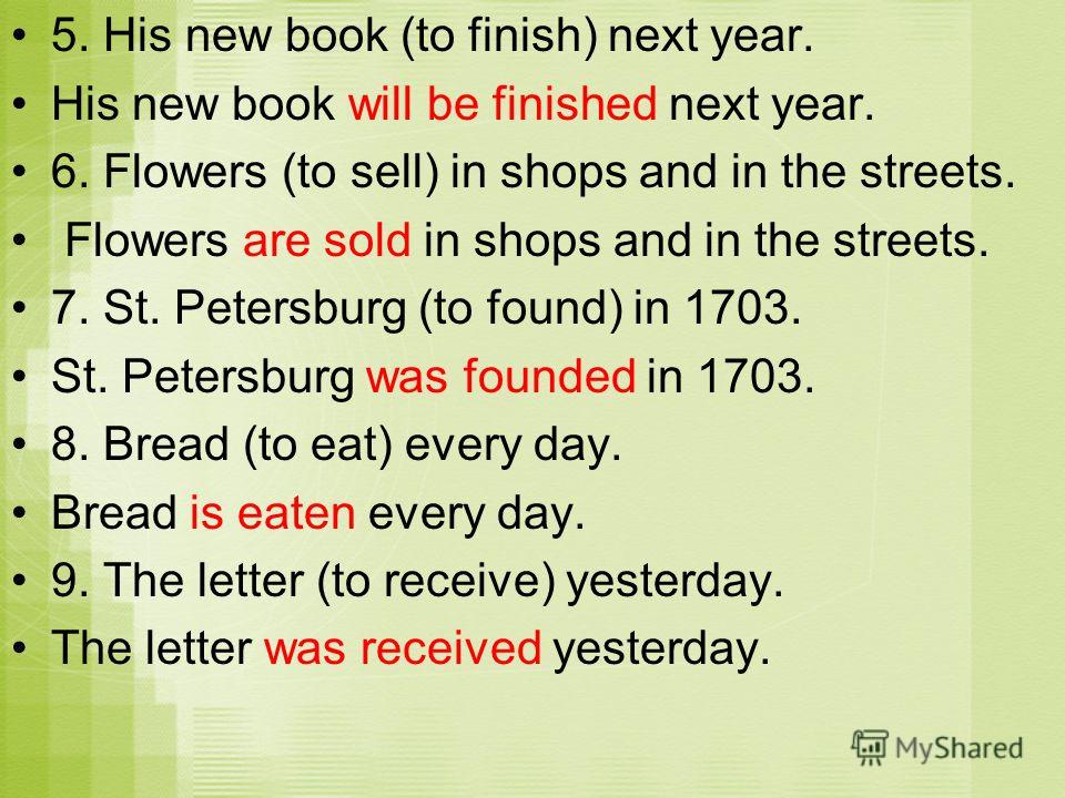 5. His new book (to finish) next year. His new book will be finished next year. 6. Flowers (to sell) in shops and in the streets. Flowers are sold in shops and in the streets. 7. St. Petersburg (to found) in 1703. St. Petersburg was founded in 1703. 