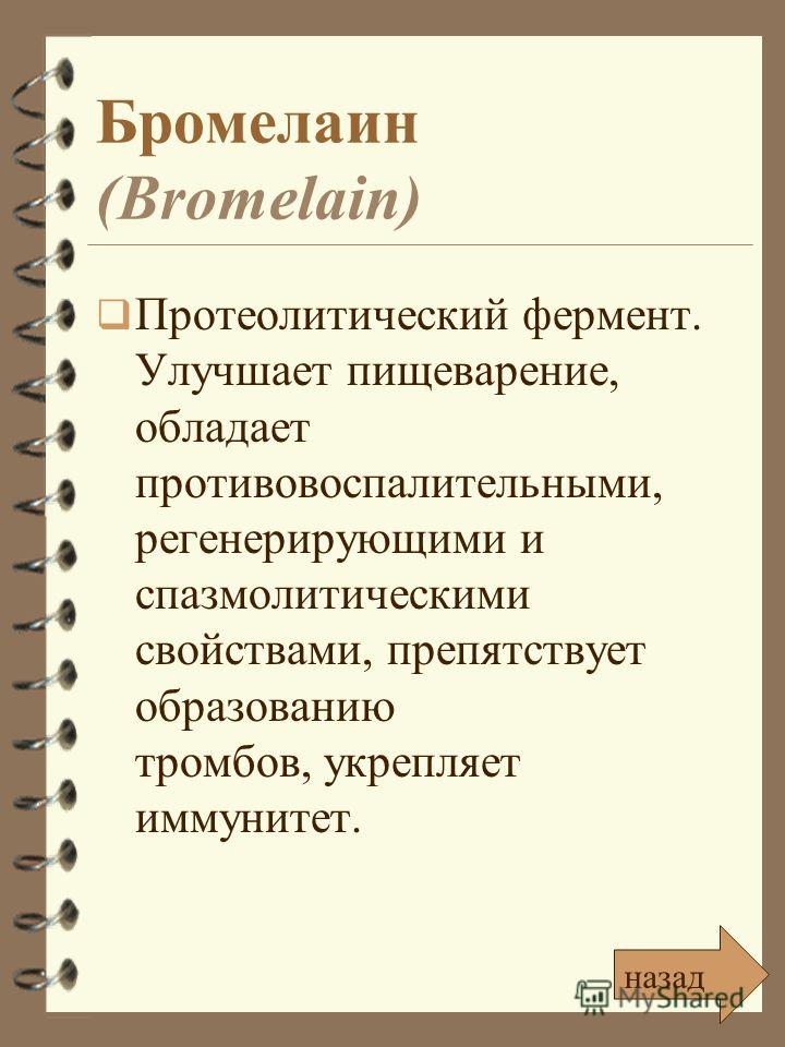 Бромелаин (Bromelain) Протеолитический фермент. Улучшает пищеварение, обладает противовоспалительными, регенерирующими и спазмолитическими свойствами, препятствует образованию тромбов, укрепляет иммунитет. назад