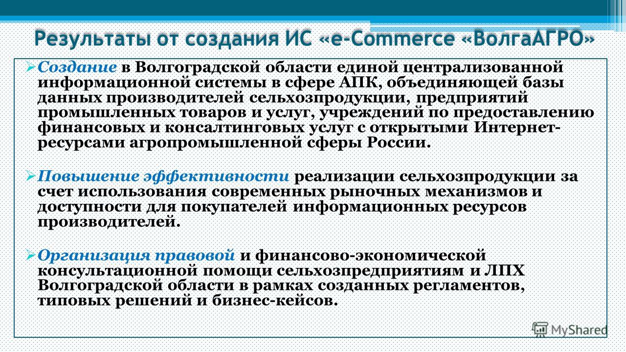 Результаты от создания ИС «e-Commerce «ВолгаАГРО» Создание в Волгоградской области единой централизованной информационной системы в сфере АПК, объединяющей базы данных производителей сельхозпродукции, предприятий промышленных товаров и услуг, учрежде