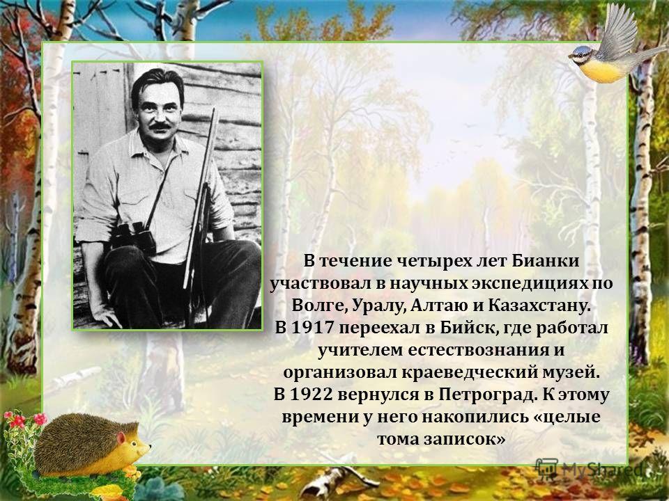 В течение четырех лет Бианки участвовал в научных экспедициях по Волге, Уралу, Алтаю и Казахстану. В 1917 переехал в Бийск, где работал учителем естествознания и организовал краеведческий музей. В 1922 вернулся в Петроград. К этому времени у него нак